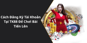 Cách Đăng Ký Tài Khoản Tại TK88 Để Chơi Bài Tiến Lên
